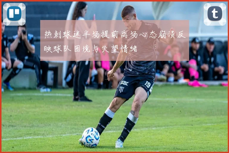 热刺球迷半场提前离场心态崩溃反映球队困境与失望情绪