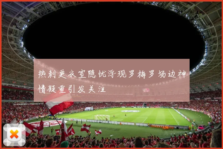 热刺更衣室隐忧浮现罗梅罗场边神情凝重引发关注